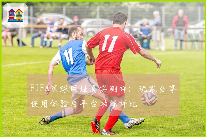 FIFA买球网址真实测评：玩家分享使用体验与平台功能评比