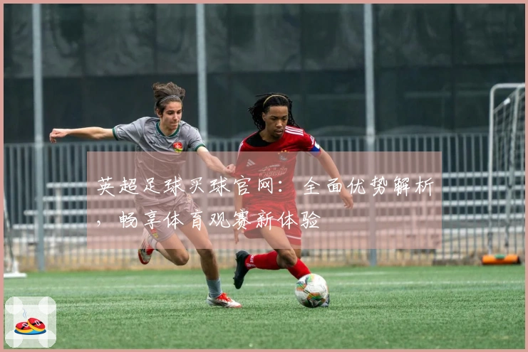 英超足球买球官网：全面优势解析，畅享体育观赛新体验